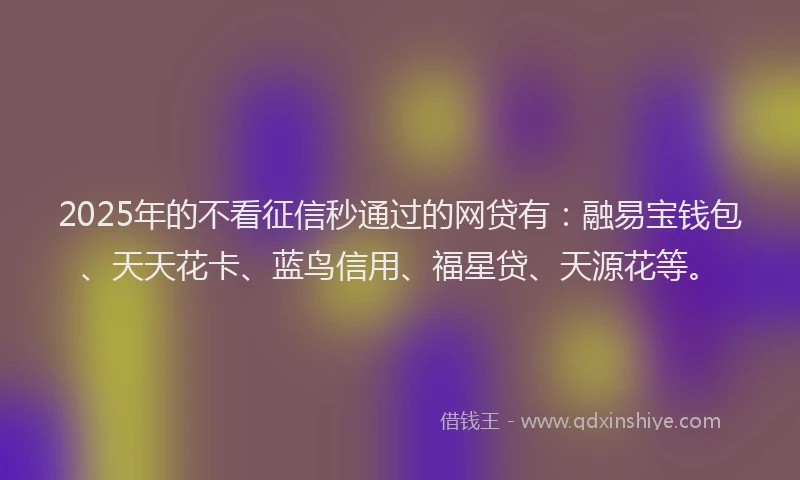2025年的不看征信秒通过的网贷有：融易宝钱包、天天花卡、蓝鸟信用、福星贷、天源花等。