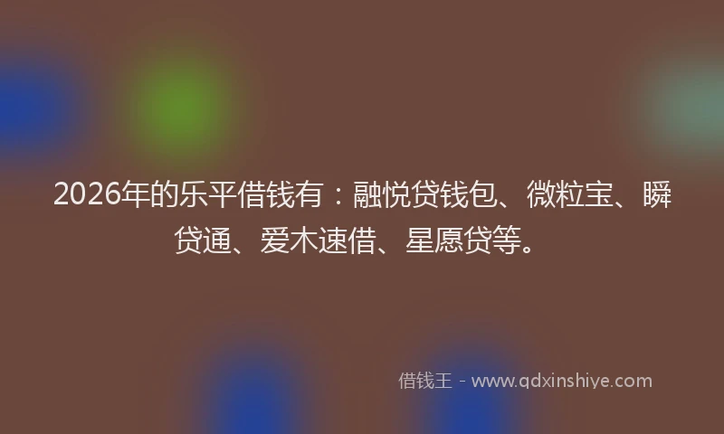 2026年的乐平借钱有：融悦贷钱包、微粒宝、瞬贷通、爱木速借、星愿贷等。