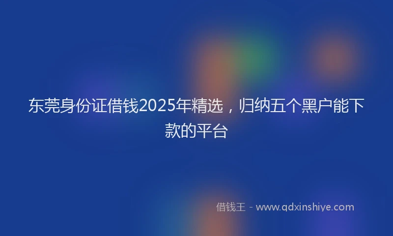 东莞身份证借钱2025年精选，归纳五个黑户能下款的平台