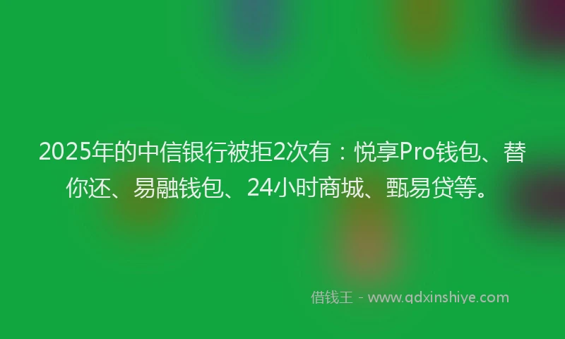 2025年的中信银行被拒2次有：悦享Pro钱包、替你还、易融钱包、24小时商城、甄易贷等。