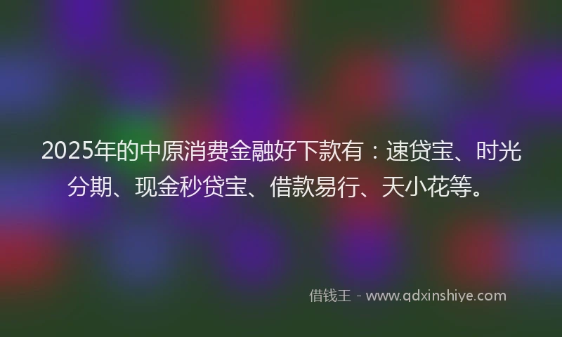 2025年的中原消费金融好下款有:速贷宝、时光分期、现金秒贷宝、借款易行、天小花等。