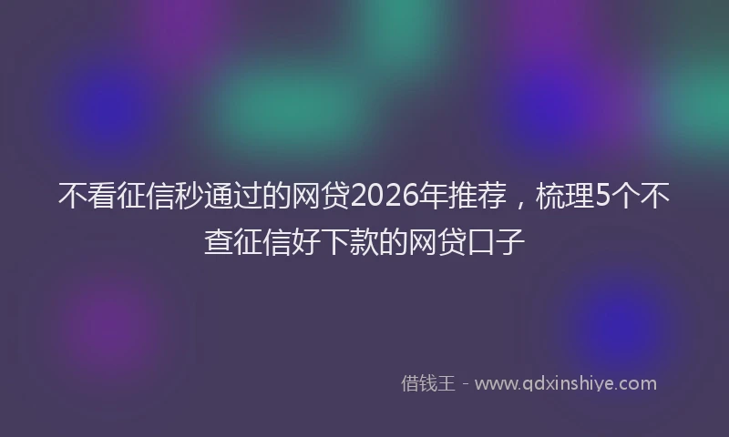 不看征信秒通过的网贷2026年推荐，梳理5个不查征信好下款的网贷口子