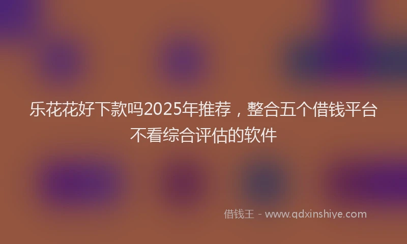 乐花花好下款吗2025年推荐，整合五个借钱平台不看综合评估的软件