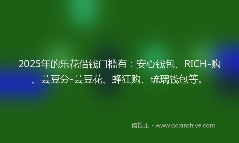 2025年的乐花借钱门槛有:安心钱包、RICH-购、芸豆分-芸豆花、蜂狂购、琉璃钱包等。