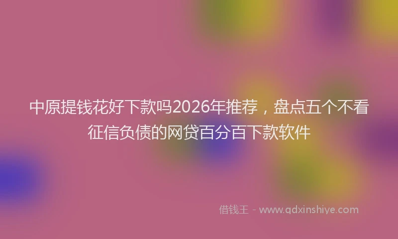 中原提钱花好下款吗2026年推荐,盘点五个不看征信负债的网贷百分百下款软件