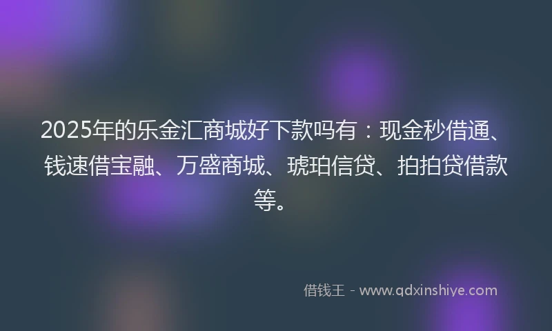 2025年的乐金汇商城好下款吗有：现金秒借通、钱速借宝融、万盛商城、琥珀信贷、拍拍贷借款等。