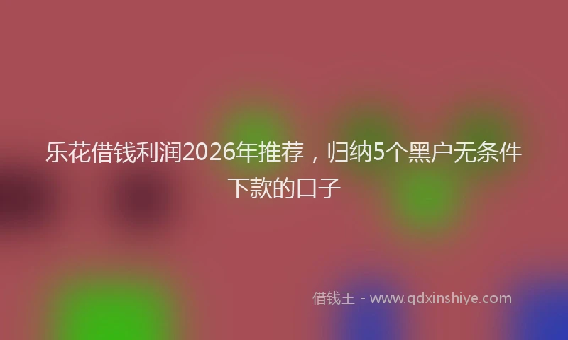 乐花借钱利润2026年推荐，归纳5个黑户无条件下款的口子