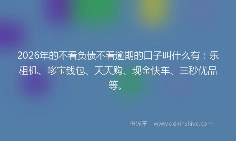 2026年的不看负债不看逾期的口子叫什么有：乐租机、哆宝钱包、天天购、现金快车、三秒优品等。