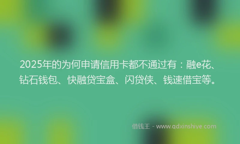 2025年的为何申请信用卡都不通过有：融e花、钻石钱包、快融贷宝盒、闪贷侠、钱速借宝等。