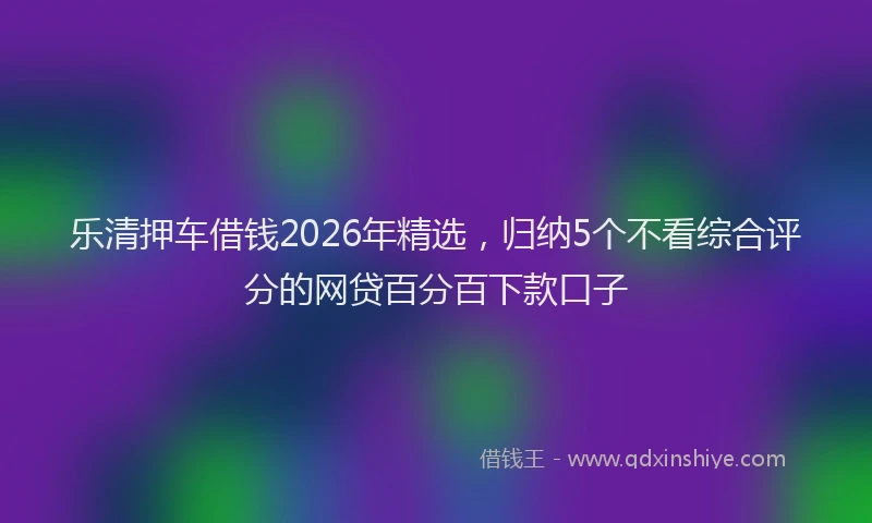 乐清押车借钱2026年精选，归纳5个不看综合评分的网贷百分百下款口子