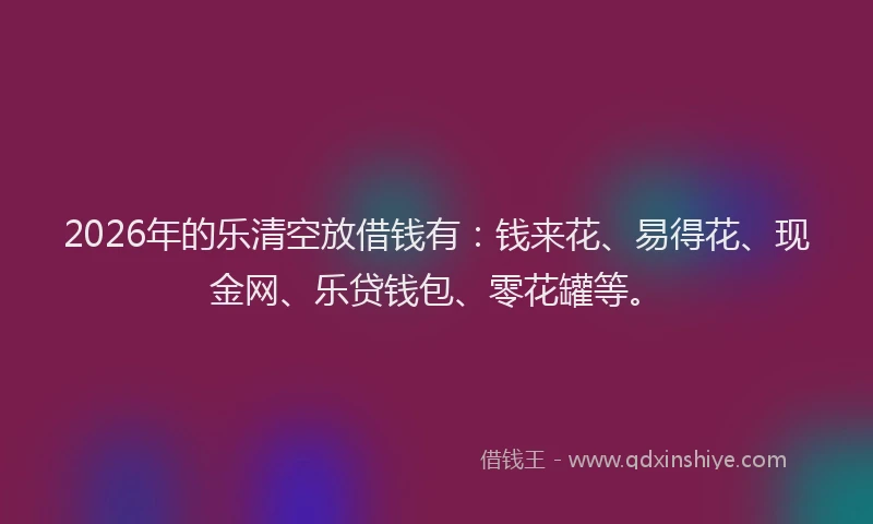 2026年的乐清空放借钱有：钱来花、易得花、现金网、乐贷钱包、零花罐等。