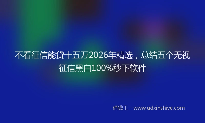 不看征信能贷十五万2026年精选，总结五个无视征信黑白100%秒下软件