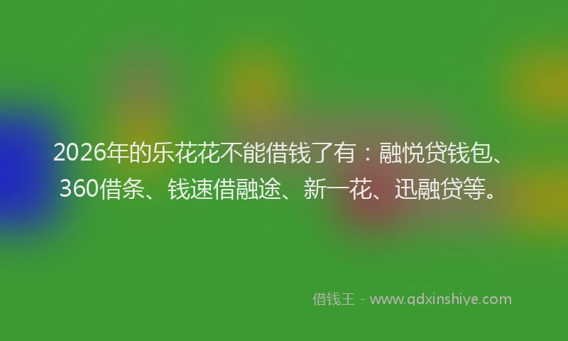 2026年的乐花花不能借钱了有：融悦贷钱包、360借条、钱速借融途、新一花、迅融贷等。