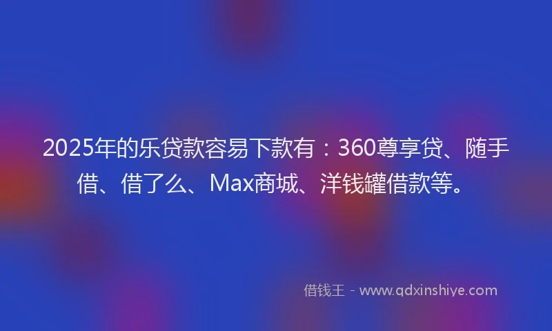 2025年的乐贷款容易下款有：360尊享贷、随手借、借了么、Max商城、洋钱罐借款等。