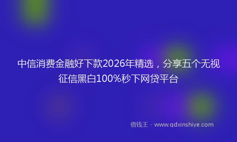 中信消费金融好下款2026年精选，分享五个无视征信黑白100%秒下网贷平台