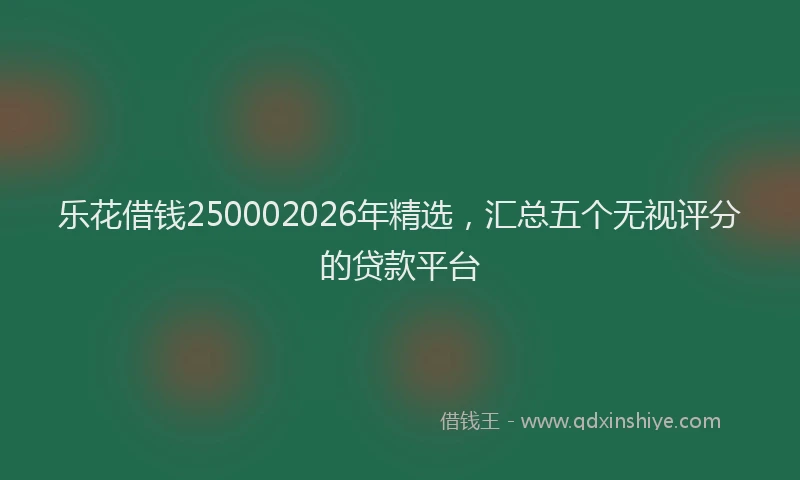 乐花借钱250002026年精选，汇总五个无视评分的贷款平台