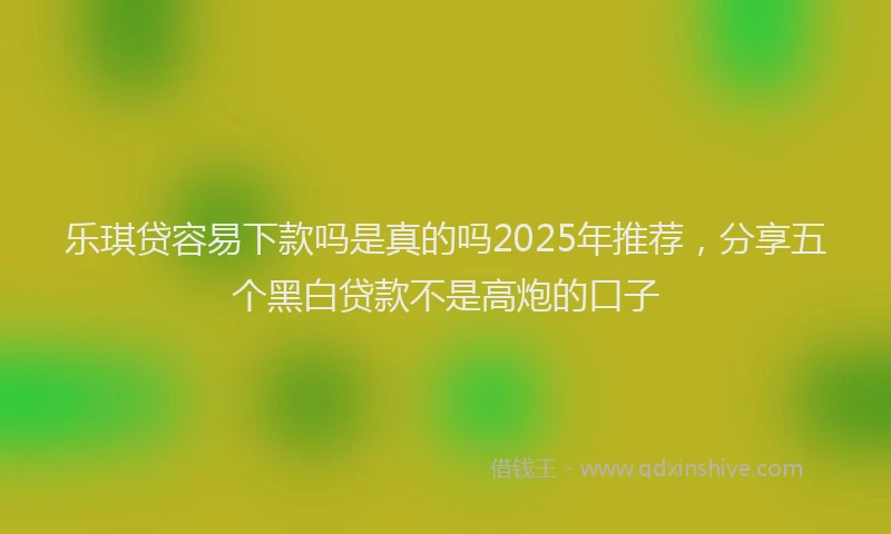 乐琪贷容易下款吗是真的吗2025年推荐，分享五个黑白贷款不是高炮的口子