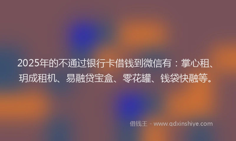 2025年的不通过银行卡借钱到微信有：掌心租、玥成租机、易融贷宝盒、零花罐、钱袋快融等。