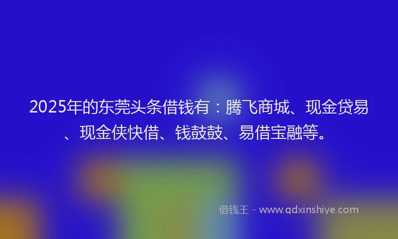 2025年的东莞头条借钱有：腾飞商城、现金贷易、现金侠快借、钱鼓鼓、易借宝融等。