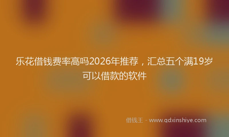 乐花借钱费率高吗2026年推荐，汇总五个满19岁可以借款的软件
