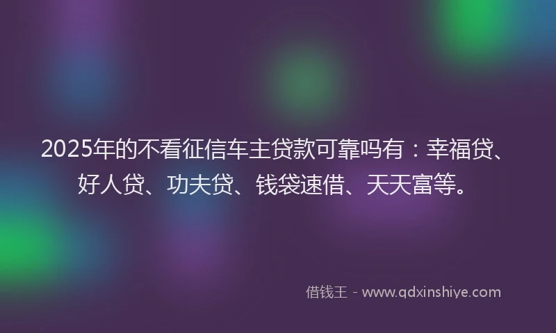 2025年的不看征信车主贷款可靠吗有:幸福贷、好人贷、功夫贷、钱袋速借、天天富等。