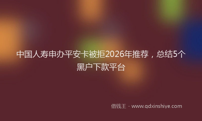 中国人寿申办平安卡被拒2026年推荐，总结5个黑户下款平台