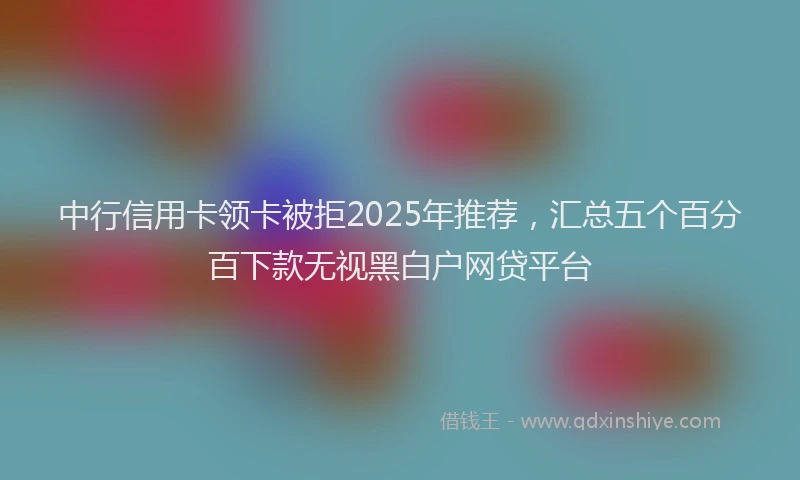 中行信用卡领卡被拒2025年推荐，汇总五个百分百下款无视黑白户网贷平台