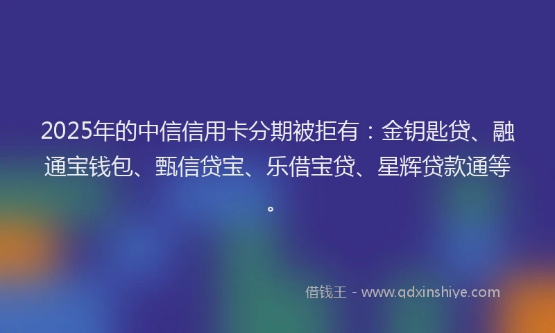 2025年的中信信用卡分期被拒有：金钥匙贷、融通宝钱包、甄信贷宝、乐借宝贷、星辉贷款通等。