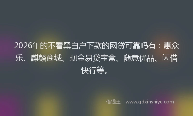 2026年的不看黑白户下款的网贷可靠吗有：惠众乐、麒麟商城、现金易贷宝盒、随意优品、闪借快行等。