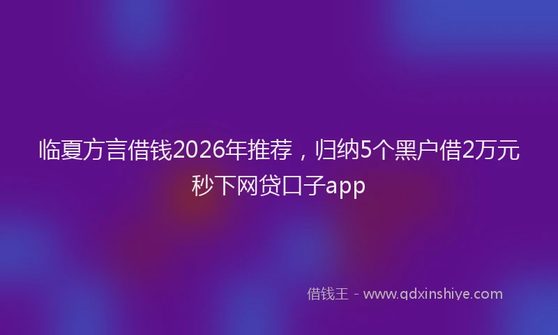 临夏方言借钱2026年推荐，归纳5个黑户借2万元秒下网贷口子app