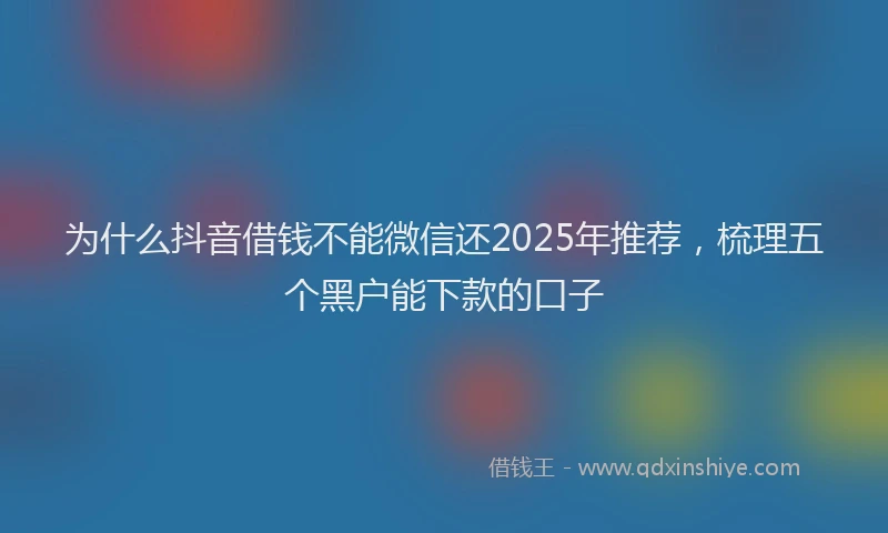 为什么抖音借钱不能微信还2025年推荐，梳理五个黑户能下款的口子