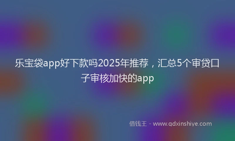 乐宝袋app好下款吗2025年推荐，汇总5个审贷口子审核加快的app
