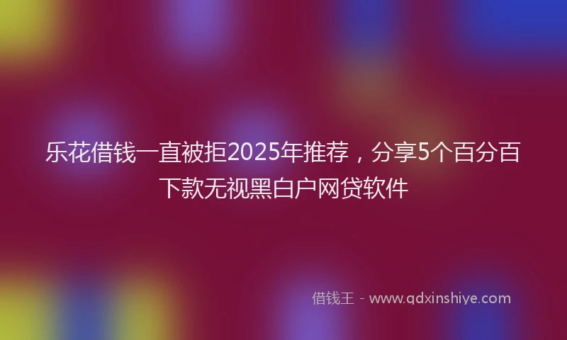 乐花借钱一直被拒2025年推荐,分享5个百分百下款无视黑白户网贷软件
