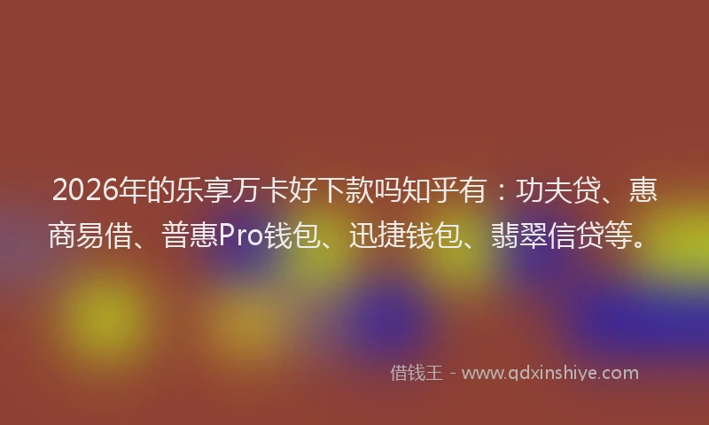 2026年的乐享万卡好下款吗知乎有：功夫贷、惠商易借、普惠Pro钱包、迅捷钱包、翡翠信贷等。