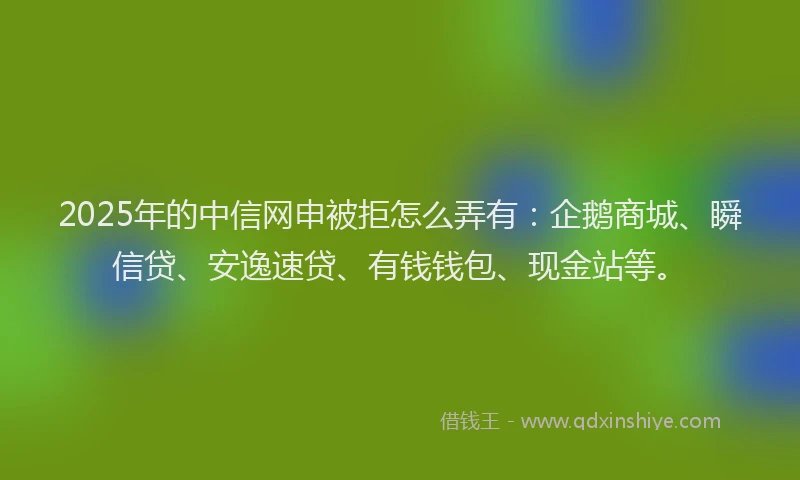 2025年的中信网申被拒怎么弄有：企鹅商城、瞬信贷、安逸速贷、有钱钱包、现金站等。