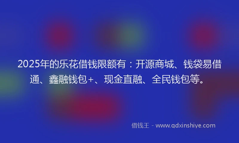 2025年的乐花借钱限额有：开源商城、钱袋易借通、鑫融钱包+、现金直融、全民钱包等。