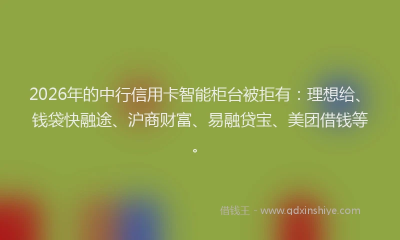 2026年的中行信用卡智能柜台被拒有：理想给、钱袋快融途、沪商财富、易融贷宝、美团借钱等。