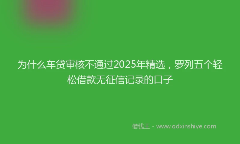 为什么车贷审核不通过2025年精选，罗列五个轻松借款无征信记录的口子