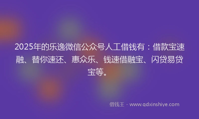 2025年的乐逸微信公众号人工借钱有：借款宝速融、替你速还、惠众乐、钱速借融宝、闪贷易贷宝等。