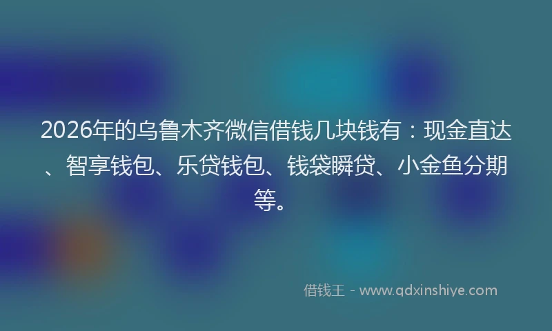 2026年的乌鲁木齐微信借钱几块钱有：现金直达、智享钱包、乐贷钱包、钱袋瞬贷、小金鱼分期等。