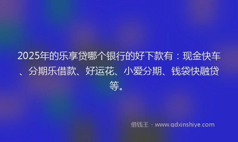 2025年的乐享贷哪个银行的好下款有:现金快车、分期乐借款、好运花、小爱分期、钱袋快融贷等。