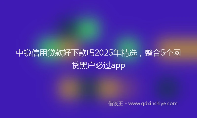 中锐信用贷款好下款吗2025年精选，整合5个网贷黑户必过app
