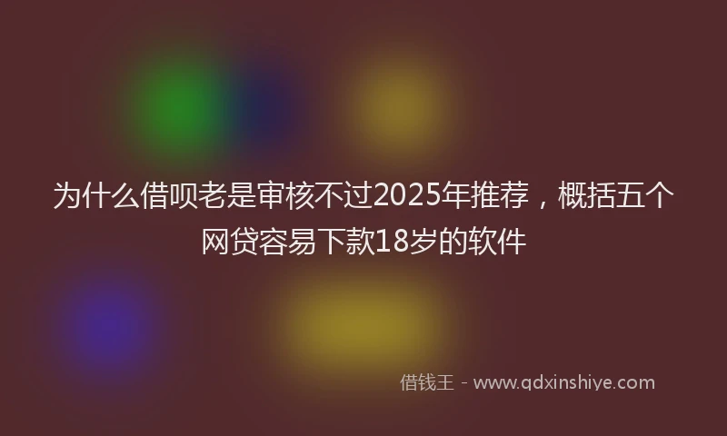 为什么借呗老是审核不过2025年推荐，概括五个网贷容易下款18岁的软件
