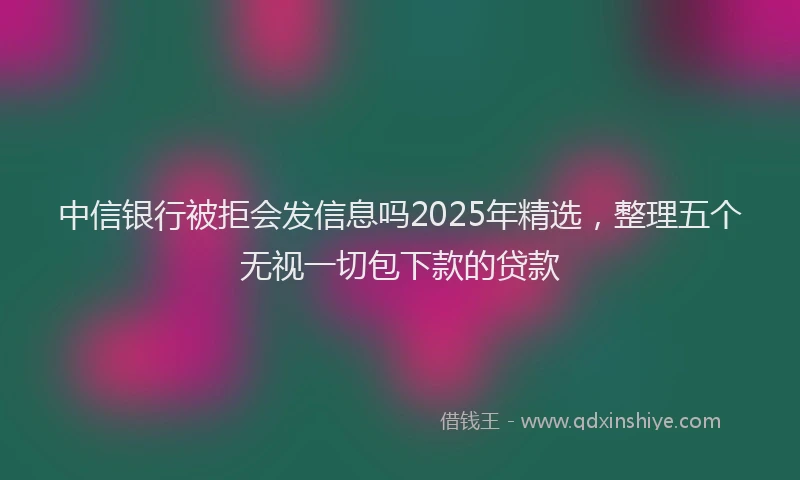 中信银行被拒会发信息吗2025年精选，整理五个无视一切包下款的贷款