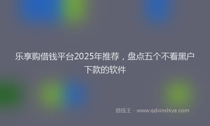 乐享购借钱平台2025年推荐，盘点五个不看黑户下款的软件