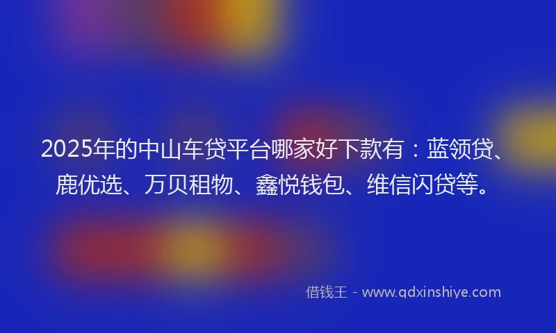2025年的中山车贷平台哪家好下款有：蓝领贷、鹿优选、万贝租物、鑫悦钱包、维信闪贷等。