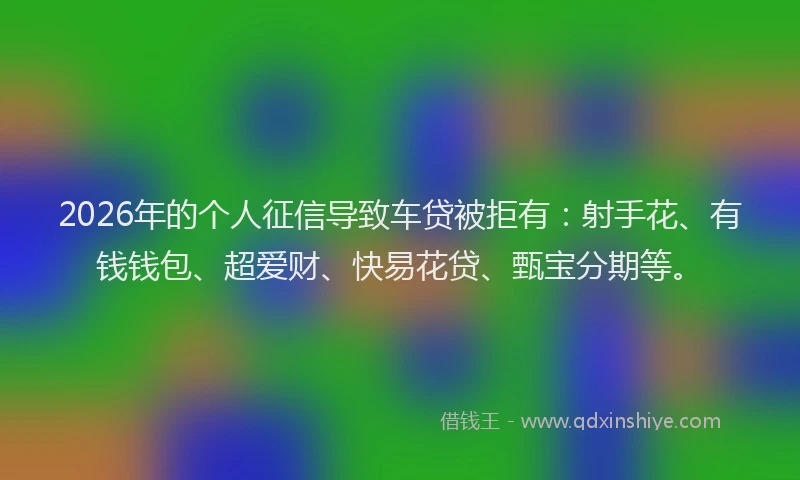 2026年的个人征信导致车贷被拒有：射手花、有钱钱包、超爱财、快易花贷、甄宝分期等。