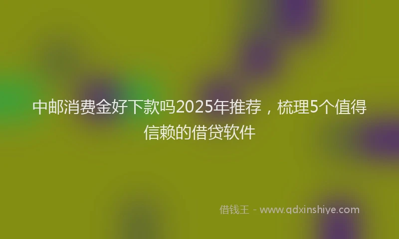 中邮消费金好下款吗2025年推荐，梳理5个值得信赖的借贷软件