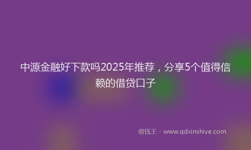 中源金融好下款吗2025年推荐，分享5个值得信赖的借贷口子