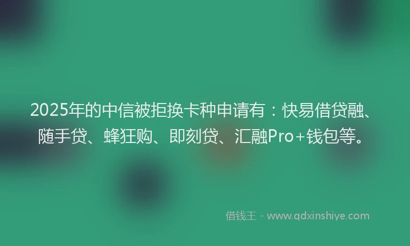 2025年的中信被拒换卡种申请有：快易借贷融、随手贷、蜂狂购、即刻贷、汇融Pro+钱包等。
